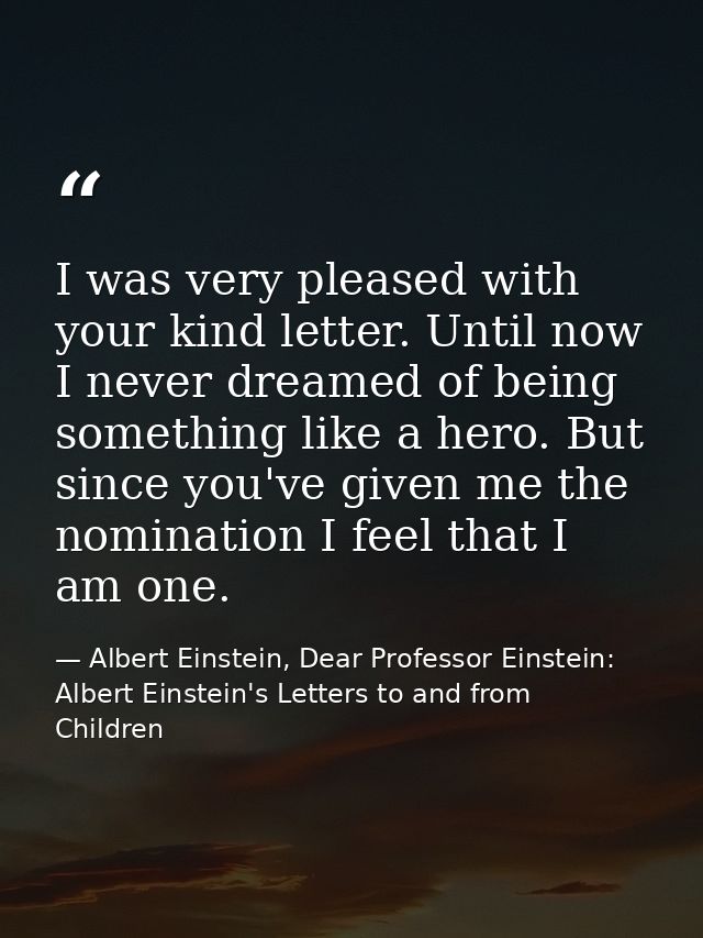 I was very pleased with your kind letter. Until now I never dreamed of being something like a hero. But since you've giv — Albert Einstein, Dear Professor Einstein: Albert Einstein's Letters to and from Children