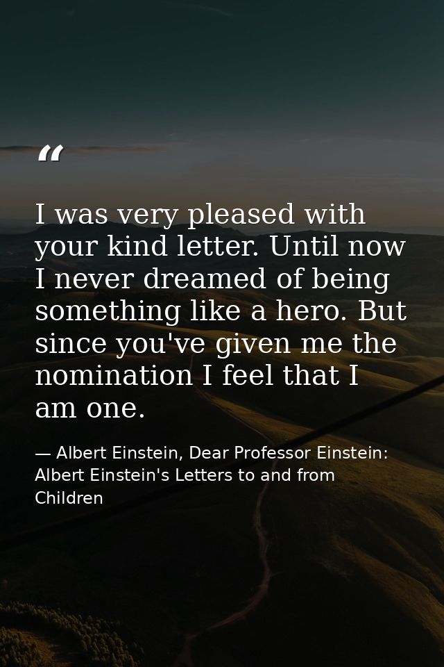 I was very pleased with your kind letter. Until now I never dreamed of being something like a hero. But since you've giv — Albert Einstein, Dear Professor Einstein: Albert Einstein's Letters to and from Children