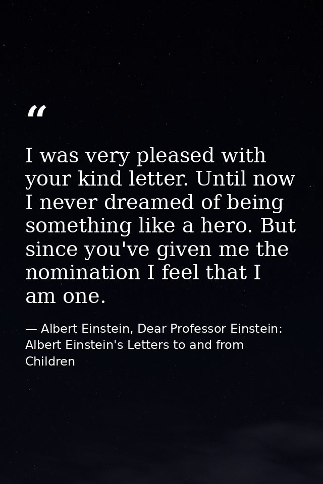 I was very pleased with your kind letter. Until now I never dreamed of being something like a hero. But since you've giv — Albert Einstein, Dear Professor Einstein: Albert Einstein's Letters to and from Children