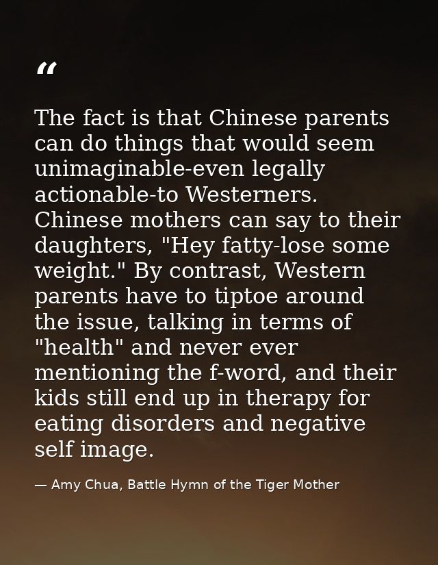 The fact is that Chinese parents can do things that would seem unimaginable-even legally actionable-to Westerners. Chine — Amy Chua, Battle Hymn of the Tiger Mother