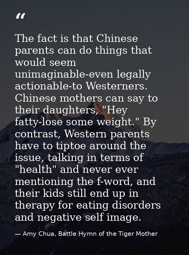 The fact is that Chinese parents can do things that would seem unimaginable-even legally actionable-to Westerners. Chine — Amy Chua, Battle Hymn of the Tiger Mother