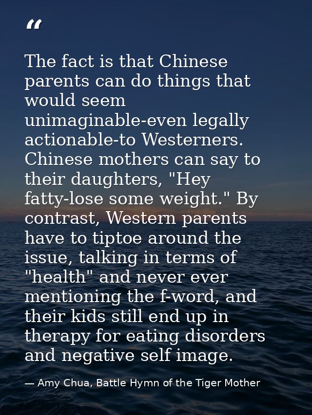The fact is that Chinese parents can do things that would seem unimaginable-even legally actionable-to Westerners. Chine — Amy Chua, Battle Hymn of the Tiger Mother