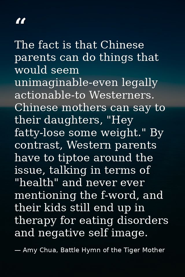 The fact is that Chinese parents can do things that would seem unimaginable-even legally actionable-to Westerners. Chine — Amy Chua, Battle Hymn of the Tiger Mother