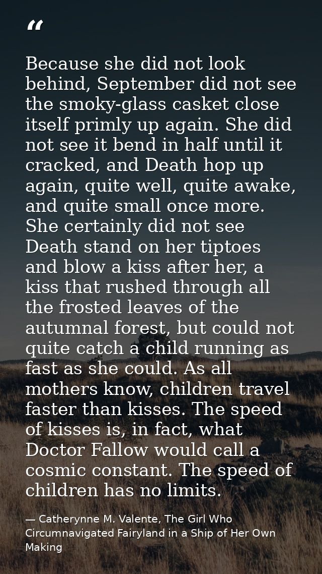 Because she did not look behind, September did not see the smoky-glass casket close itself primly up again. She did not  — Catherynne M. Valente, The Girl Who Circumnavigated Fairyland in a Ship of Her Own Making