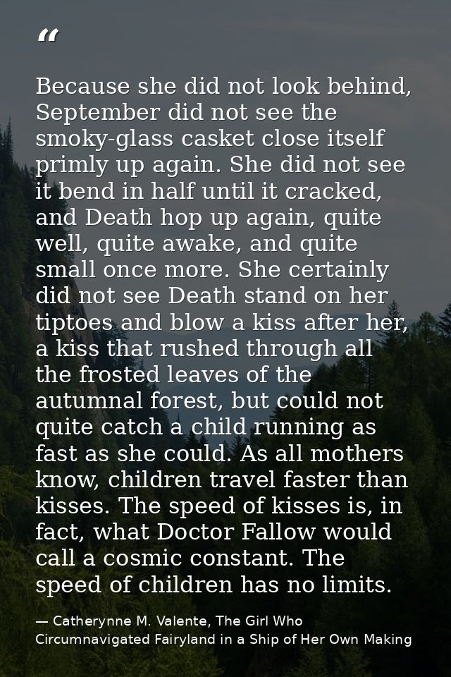 Because she did not look behind, September did not see the smoky-glass casket close itself primly up again. She did not  — Catherynne M. Valente, The Girl Who Circumnavigated Fairyland in a Ship of Her Own Making