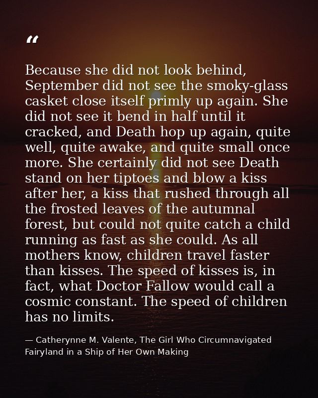 Because she did not look behind, September did not see the smoky-glass casket close itself primly up again. She did not  — Catherynne M. Valente, The Girl Who Circumnavigated Fairyland in a Ship of Her Own Making