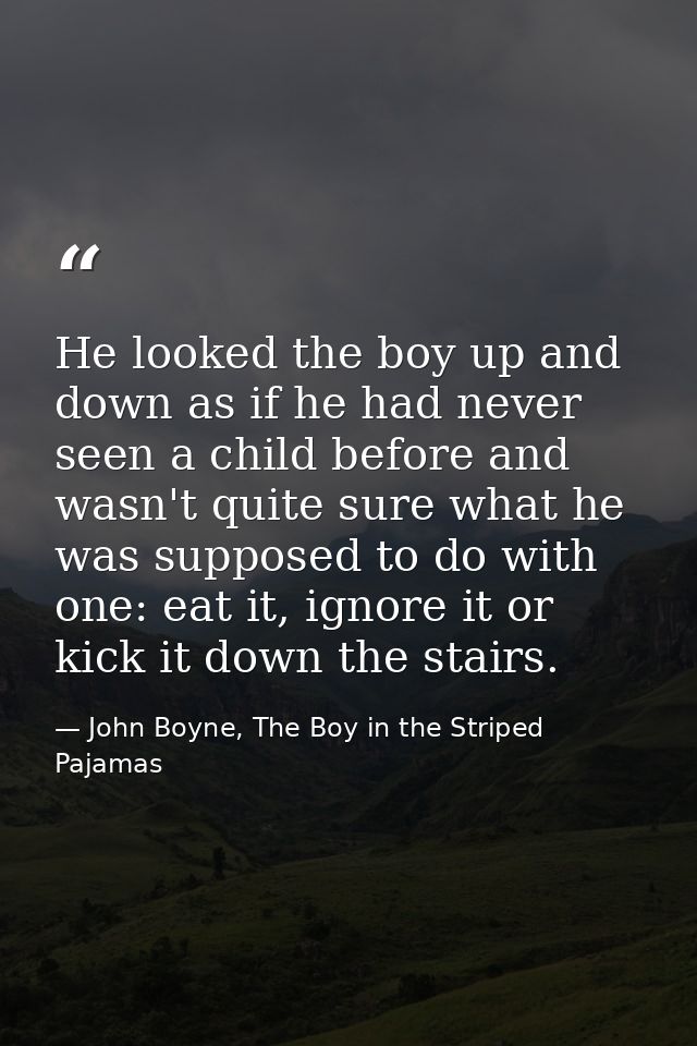 He looked the boy up and down as if he had never seen a child before and wasn't quite sure what he was supposed to do wi — John Boyne, The Boy in the Striped Pajamas