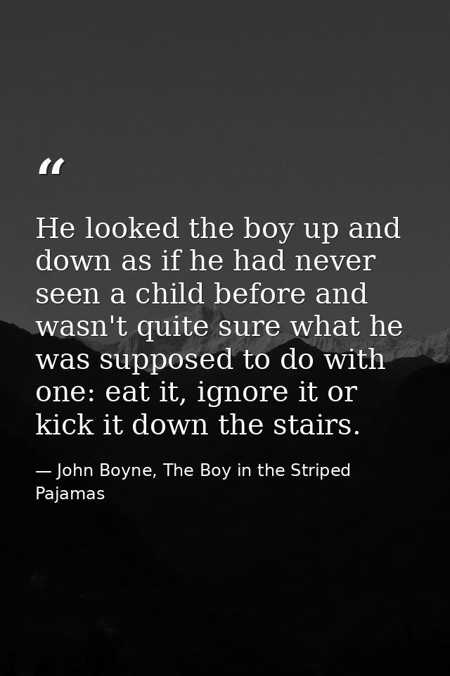 He looked the boy up and down as if he had never seen a child before and wasn't quite sure what he was supposed to do wi — John Boyne, The Boy in the Striped Pajamas