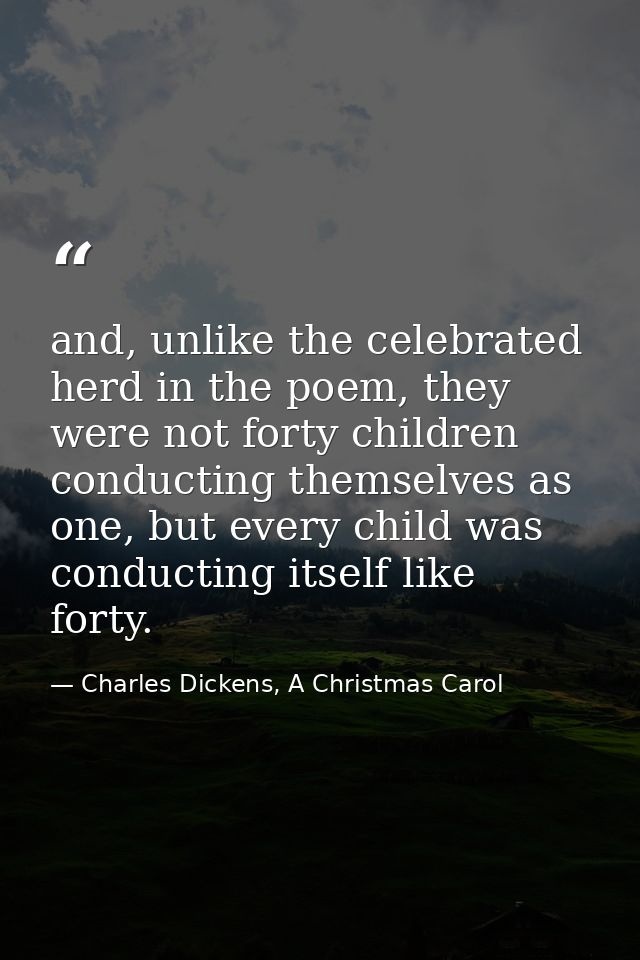 and, unlike the celebrated herd in the poem, they were not forty children conducting themselves as one, but every child  — Charles Dickens, A Christmas Carol