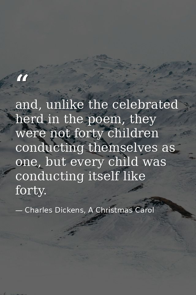 and, unlike the celebrated herd in the poem, they were not forty children conducting themselves as one, but every child  — Charles Dickens, A Christmas Carol