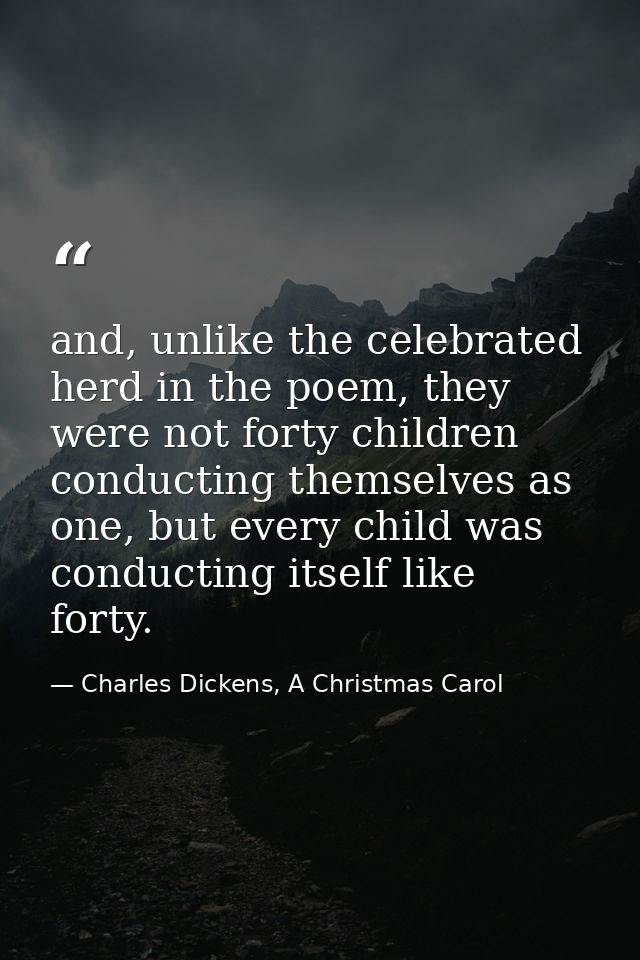 and, unlike the celebrated herd in the poem, they were not forty children conducting themselves as one, but every child  — Charles Dickens, A Christmas Carol