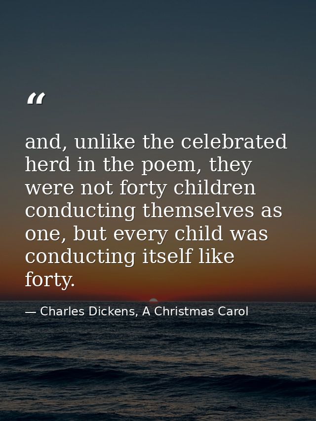 and, unlike the celebrated herd in the poem, they were not forty children conducting themselves as one, but every child  — Charles Dickens, A Christmas Carol