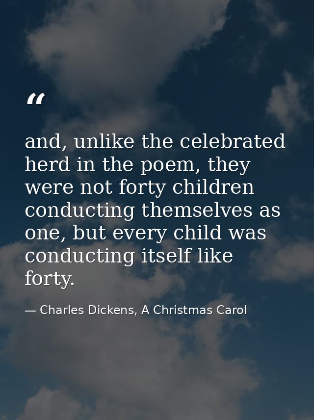 and, unlike the celebrated herd in the poem, they were not forty children conducting themselves as one, but every child  — Charles Dickens, A Christmas Carol