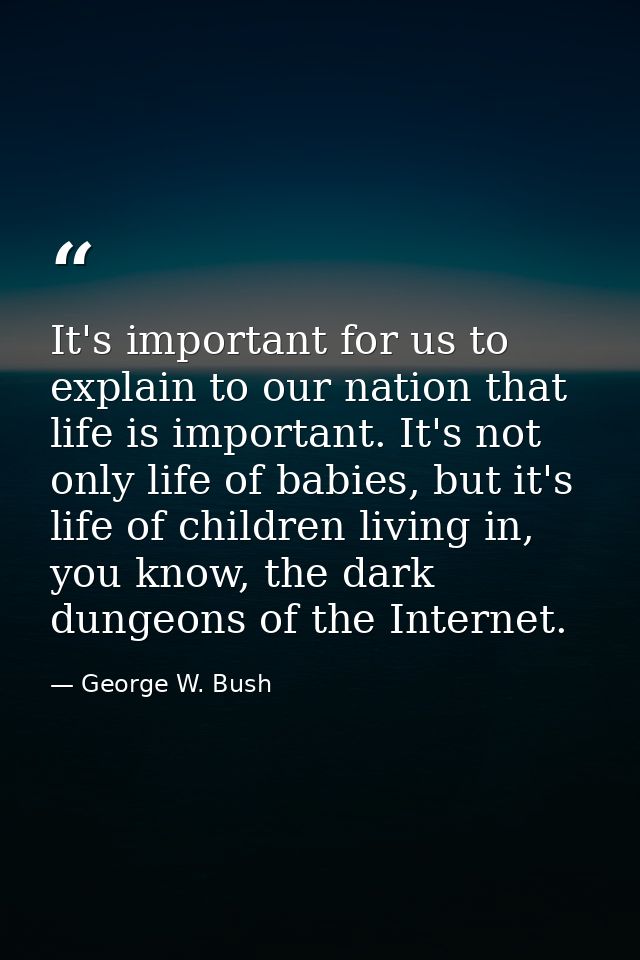 It's important for us to explain to our nation that life is important. It's not only life of babies, but it's life of ch — George W. Bush