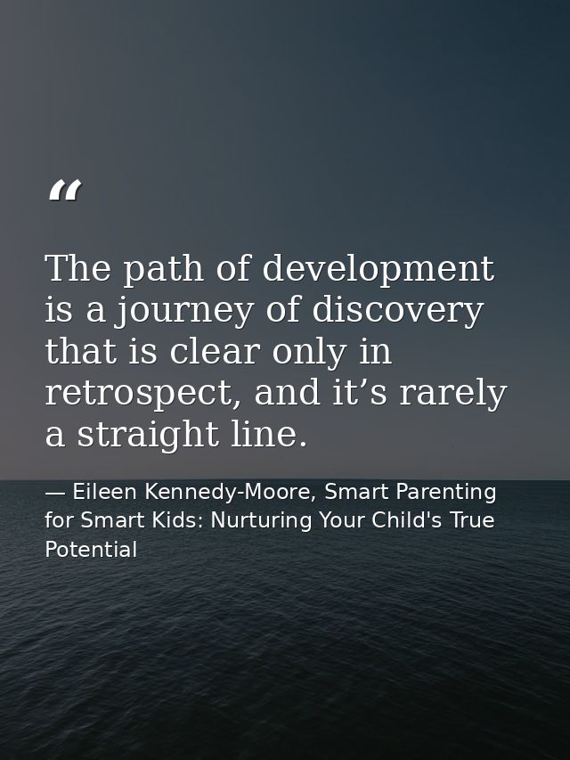 The path of development is a journey of discovery that is clear only in retrospect, and it’s rarely a straight line. — Eileen Kennedy-Moore, Smart Parenting for Smart Kids: Nurturing Your Child's True Potential