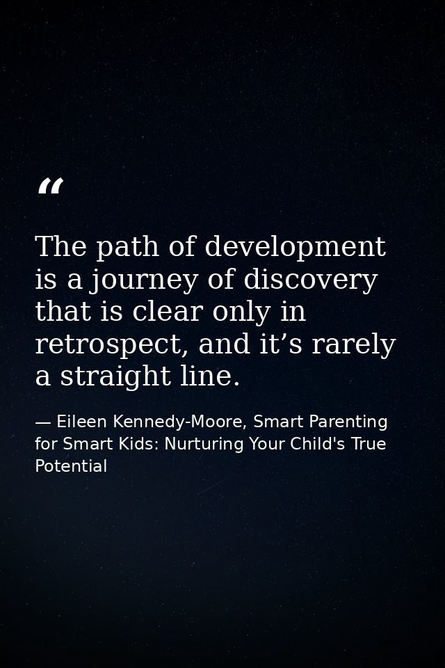 The path of development is a journey of discovery that is clear only in retrospect, and it’s rarely a straight line. — Eileen Kennedy-Moore, Smart Parenting for Smart Kids: Nurturing Your Child's True Potential