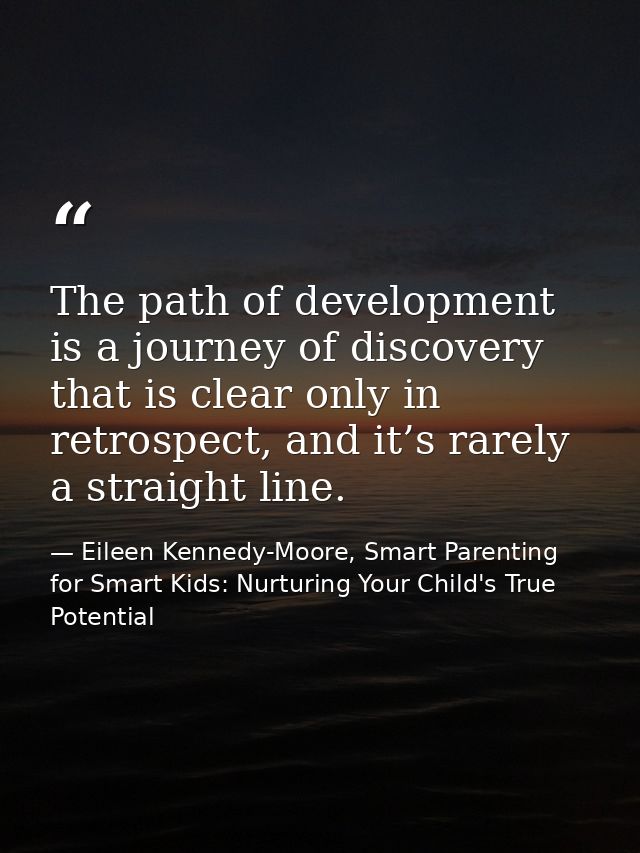 The path of development is a journey of discovery that is clear only in retrospect, and it’s rarely a straight line. — Eileen Kennedy-Moore, Smart Parenting for Smart Kids: Nurturing Your Child's True Potential
