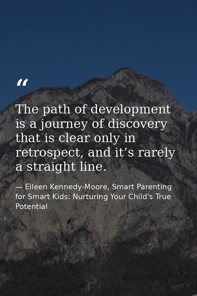 The path of development is a journey of discovery that is clear only in retrospect, and it’s rarely a straight line. — Eileen Kennedy-Moore, Smart Parenting for Smart Kids: Nurturing Your Child's True Potential