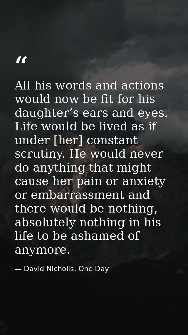 All his words and actions would now be fit for his daughter’s ears and eyes. Life would be lived as if under [her] const — David Nicholls, One Day