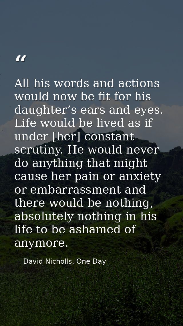 All his words and actions would now be fit for his daughter’s ears and eyes. Life would be lived as if under [her] const — David Nicholls, One Day