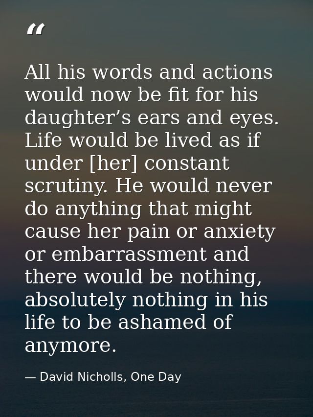 All his words and actions would now be fit for his daughter’s ears and eyes. Life would be lived as if under [her] const — David Nicholls, One Day