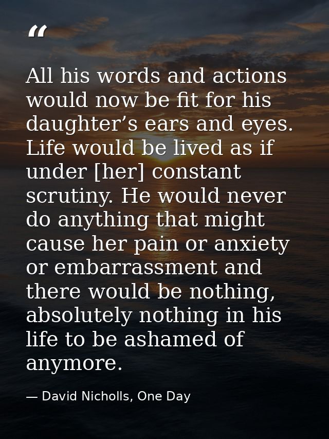 All his words and actions would now be fit for his daughter’s ears and eyes. Life would be lived as if under [her] const — David Nicholls, One Day