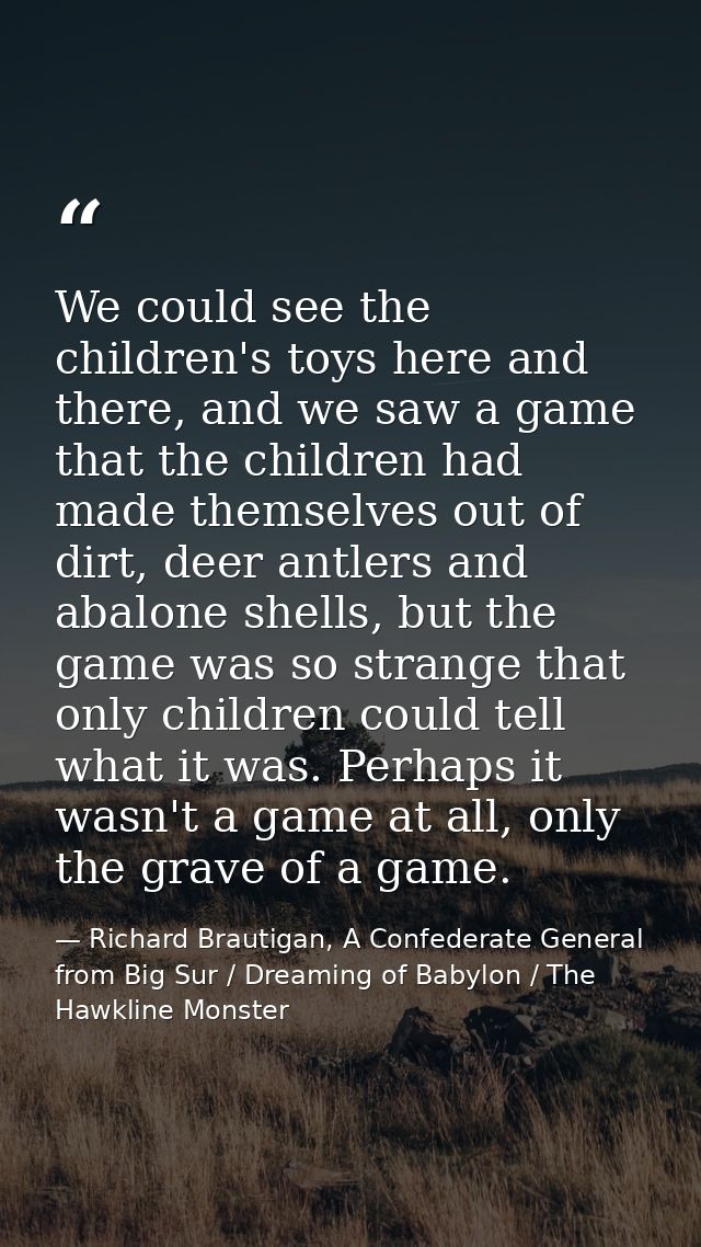 We could see the children's toys here and there, and we saw a game that the children had made themselves out of dirt, de — Richard Brautigan, A Confederate General from Big Sur / Dreaming of Babylon / The Hawkline Monster