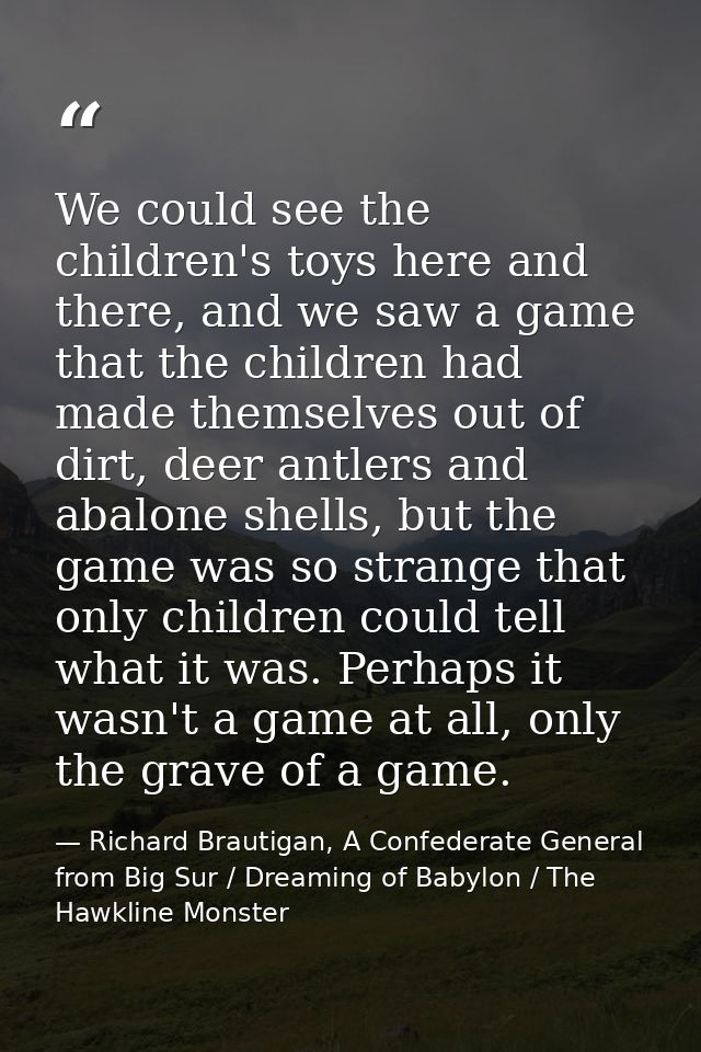 We could see the children's toys here and there, and we saw a game that the children had made themselves out of dirt, de — Richard Brautigan, A Confederate General from Big Sur / Dreaming of Babylon / The Hawkline Monster