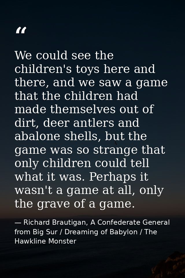 We could see the children's toys here and there, and we saw a game that the children had made themselves out of dirt, de — Richard Brautigan, A Confederate General from Big Sur / Dreaming of Babylon / The Hawkline Monster