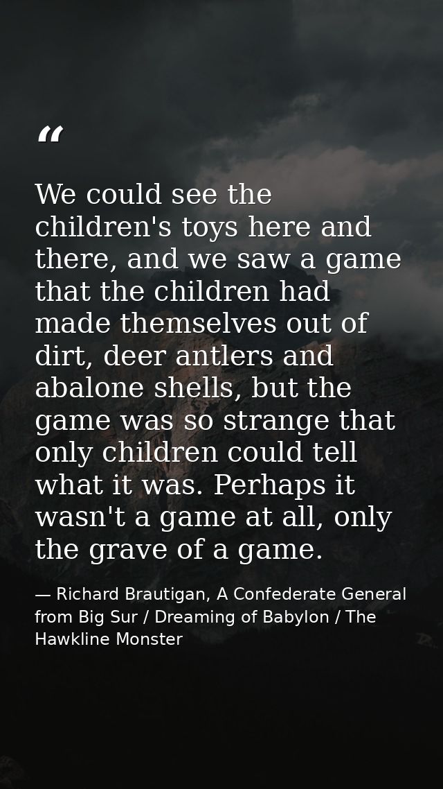 We could see the children's toys here and there, and we saw a game that the children had made themselves out of dirt, de — Richard Brautigan, A Confederate General from Big Sur / Dreaming of Babylon / The Hawkline Monster