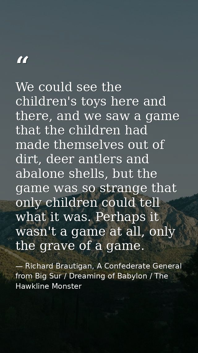 We could see the children's toys here and there, and we saw a game that the children had made themselves out of dirt, de — Richard Brautigan, A Confederate General from Big Sur / Dreaming of Babylon / The Hawkline Monster