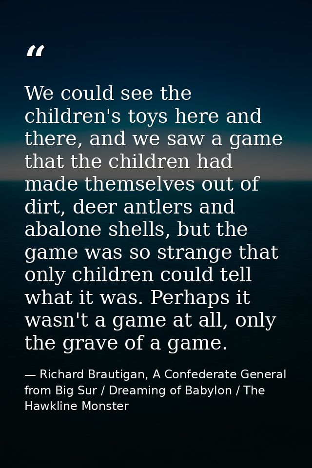 We could see the children's toys here and there, and we saw a game that the children had made themselves out of dirt, de — Richard Brautigan, A Confederate General from Big Sur / Dreaming of Babylon / The Hawkline Monster