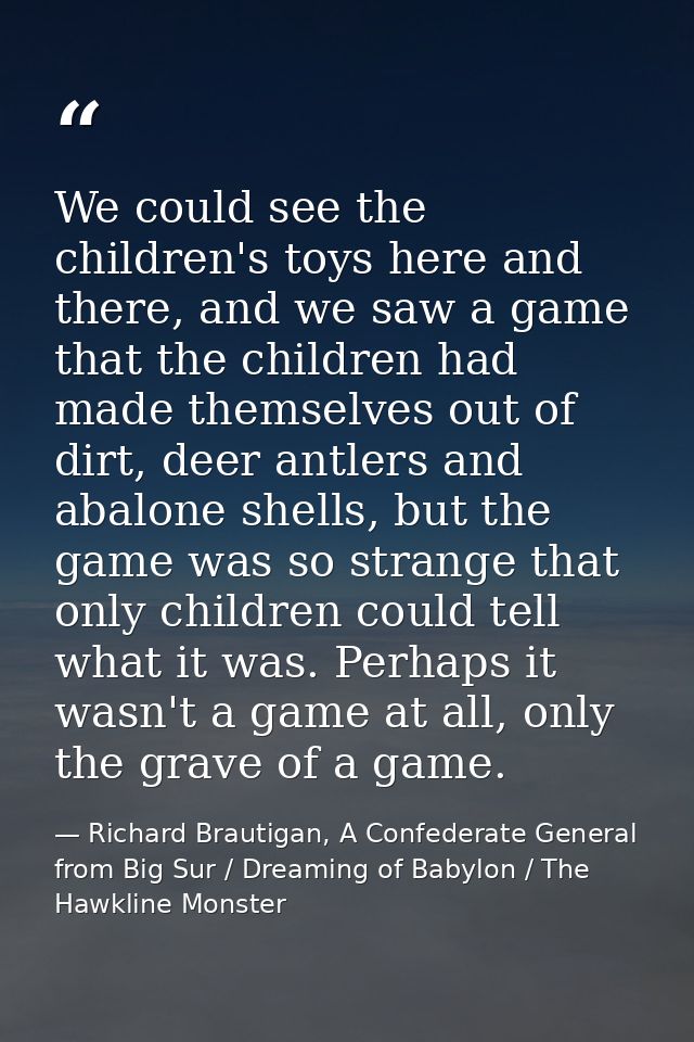 We could see the children's toys here and there, and we saw a game that the children had made themselves out of dirt, de — Richard Brautigan, A Confederate General from Big Sur / Dreaming of Babylon / The Hawkline Monster