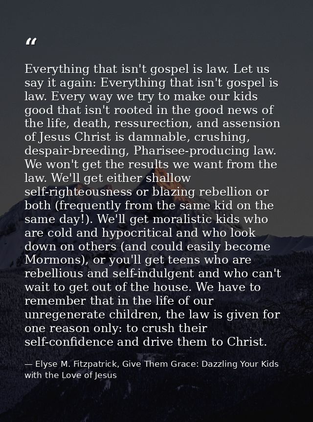 Everything that isn't gospel is law. Let us say it again: Everything that isn't gospel is law. Every way we try to make  — Elyse M. Fitzpatrick, Give Them Grace: Dazzling Your Kids with the Love of Jesus