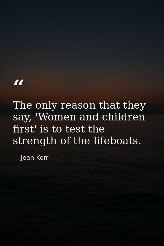 The only reason that they say, 'Women and children first' is to test the strength of the lifeboats. — Jean Kerr