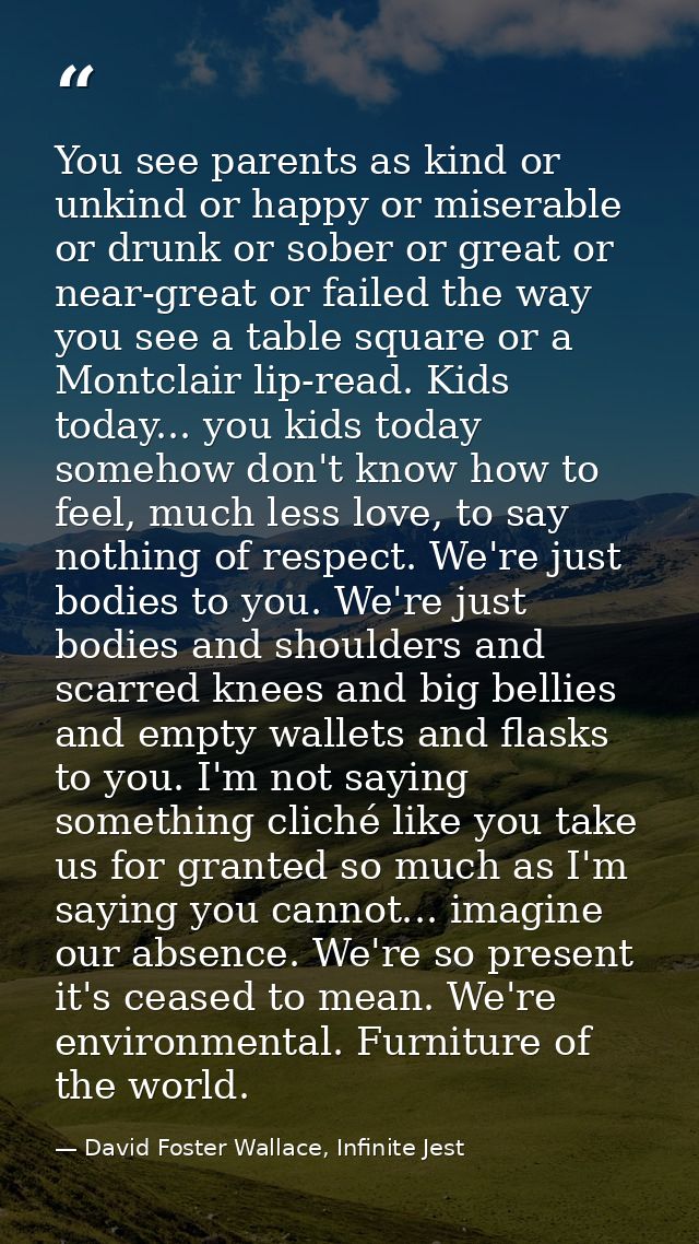 You see parents as kind or unkind or happy or miserable or drunk or sober or great or near-great or failed the way you s — David Foster Wallace, Infinite Jest