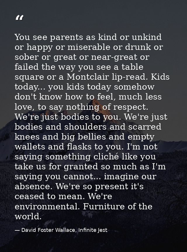 You see parents as kind or unkind or happy or miserable or drunk or sober or great or near-great or failed the way you s — David Foster Wallace, Infinite Jest