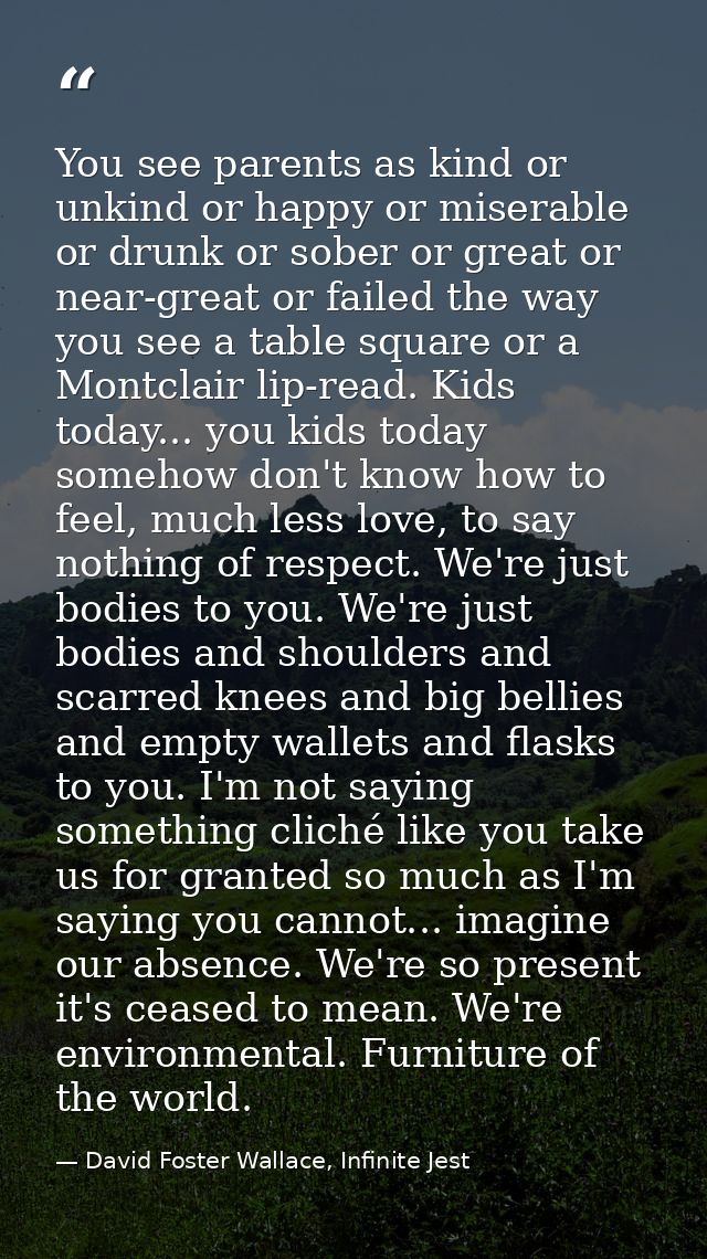 You see parents as kind or unkind or happy or miserable or drunk or sober or great or near-great or failed the way you s — David Foster Wallace, Infinite Jest