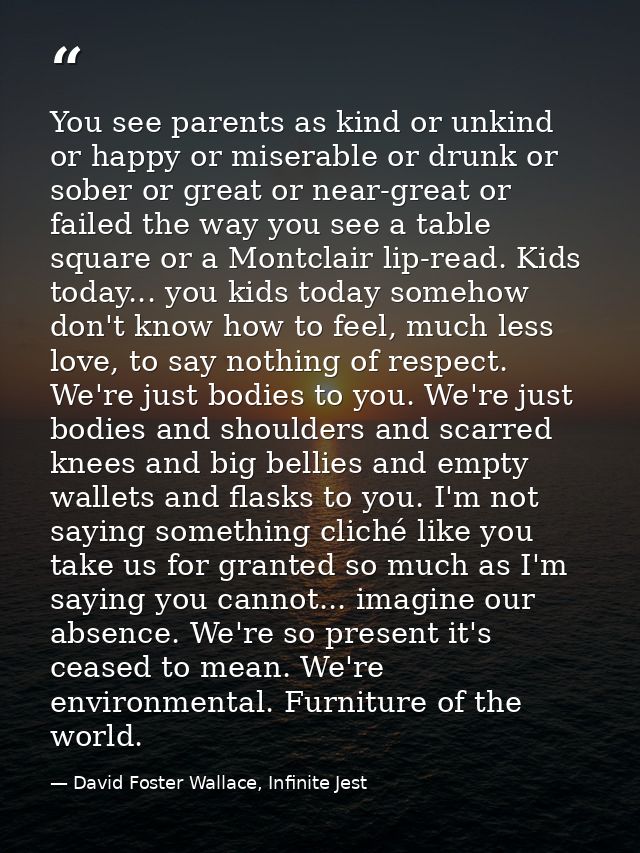 You see parents as kind or unkind or happy or miserable or drunk or sober or great or near-great or failed the way you s — David Foster Wallace, Infinite Jest