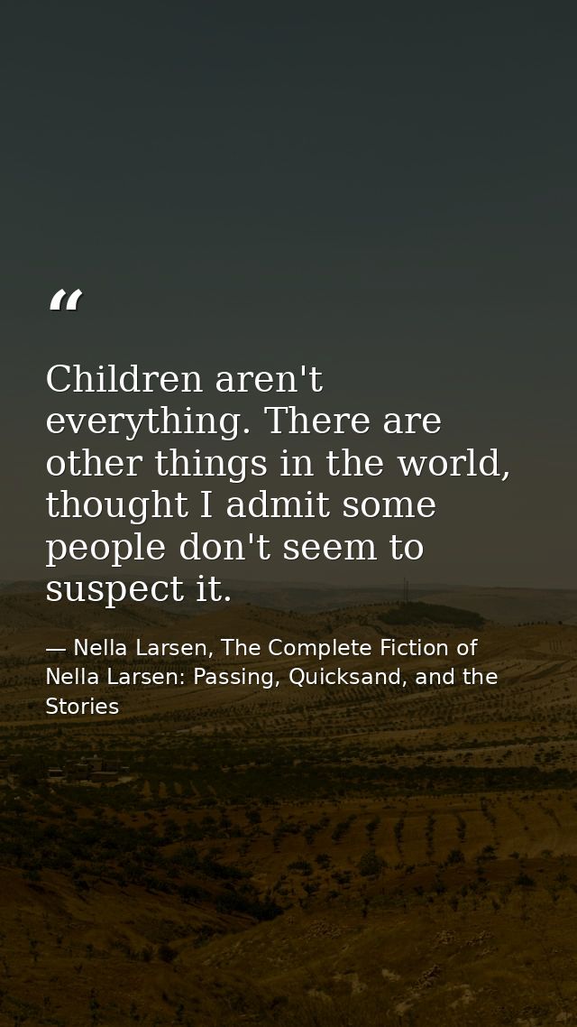 Children aren't everything. There are other things in the world, thought I admit some people don't seem to suspect it. — Nella Larsen, The Complete Fiction of Nella Larsen: Passing, Quicksand, and the Stories
