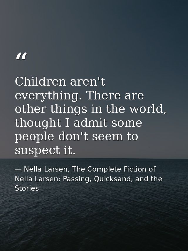Children aren't everything. There are other things in the world, thought I admit some people don't seem to suspect it. — Nella Larsen, The Complete Fiction of Nella Larsen: Passing, Quicksand, and the Stories