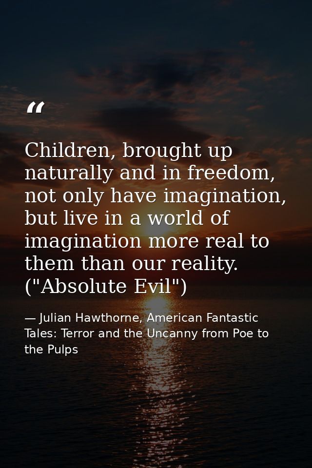 Children, brought up naturally and in freedom, not only have imagination, but live in a world of imagination more real t — Julian Hawthorne, American Fantastic Tales: Terror and the Uncanny from Poe to the Pulps