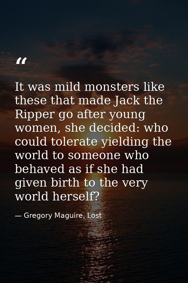 It was mild monsters like these that made Jack the Ripper go after young women, she decided: who could tolerate yielding — Gregory Maguire, Lost