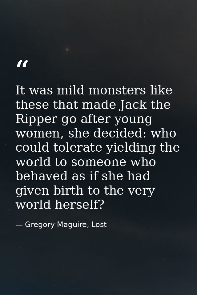 It was mild monsters like these that made Jack the Ripper go after young women, she decided: who could tolerate yielding — Gregory Maguire, Lost