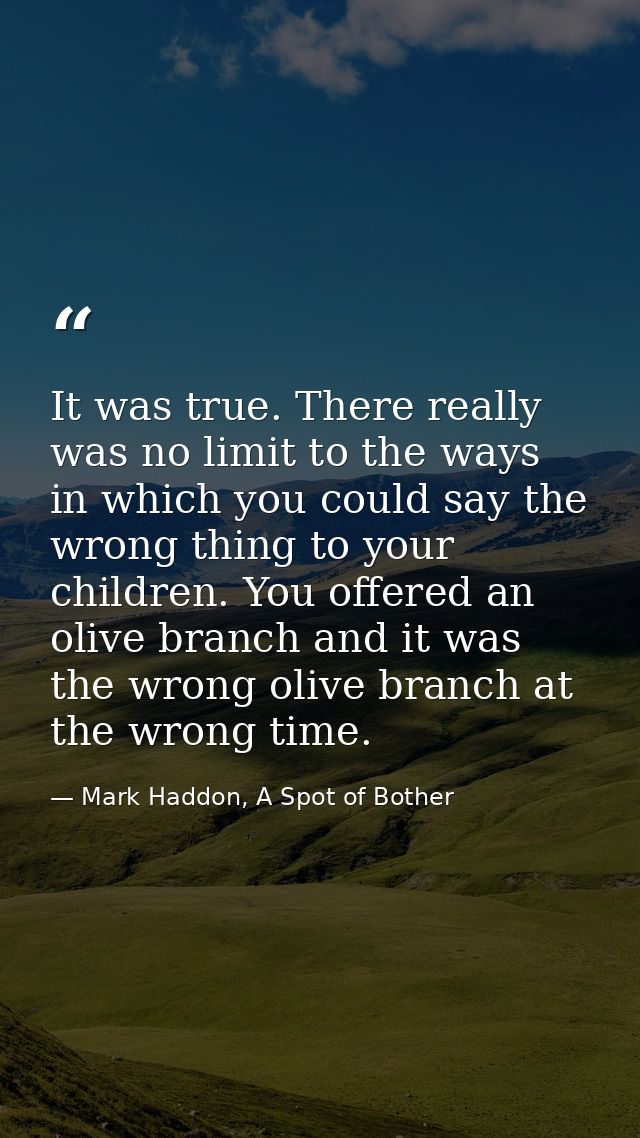 It was true. There really was no limit to the ways in which you could say the wrong thing to your children. You offered  — Mark Haddon, A Spot of Bother