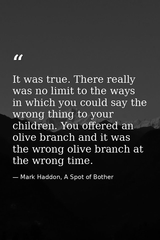 It was true. There really was no limit to the ways in which you could say the wrong thing to your children. You offered  — Mark Haddon, A Spot of Bother