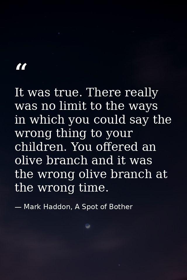 It was true. There really was no limit to the ways in which you could say the wrong thing to your children. You offered  — Mark Haddon, A Spot of Bother