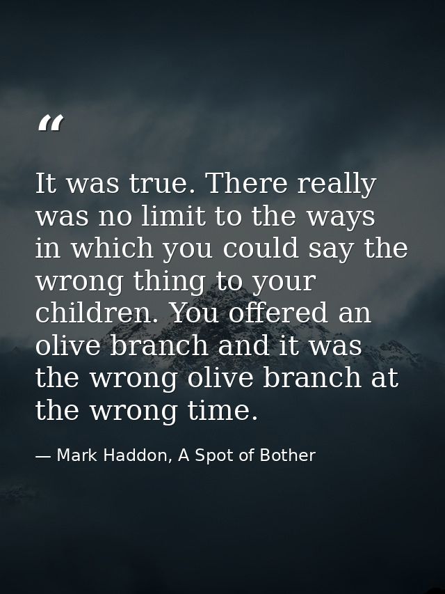 It was true. There really was no limit to the ways in which you could say the wrong thing to your children. You offered  — Mark Haddon, A Spot of Bother