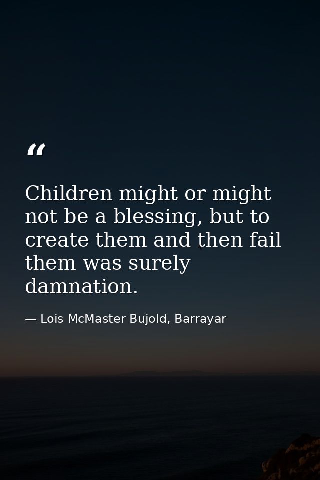 Children might or might not be a blessing, but to create them and then fail them was surely damnation. — Lois McMaster Bujold, Barrayar