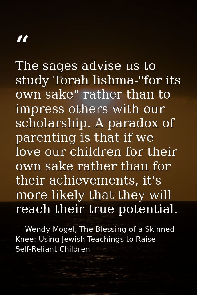 The sages advise us to study Torah lishma-"for its own sake" rather than to impress others with our scholarship. A parad — Wendy Mogel, The Blessing of a Skinned Knee: Using Jewish Teachings to Raise Self-Reliant Children
